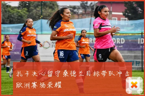 扎卡决心留守桑德兰目标带队冲击欧洲赛场荣耀