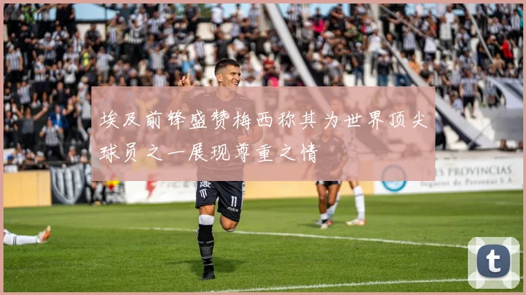 埃及前锋盛赞梅西称其为世界顶尖球员之一展现尊重之情