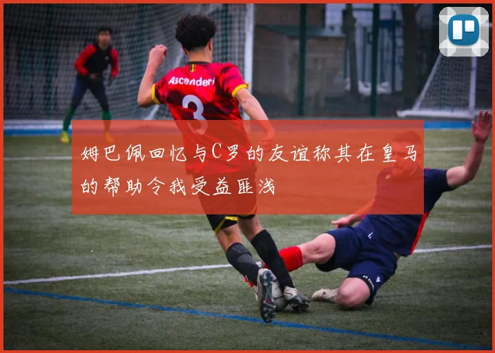 姆巴佩回忆与C罗的友谊称其在皇马的帮助令我受益匪浅