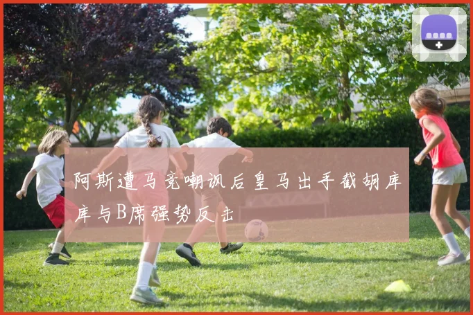 阿斯遭马竞嘲讽后皇马出手截胡库库与B席强势反击
