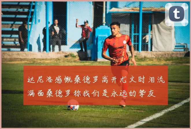 达尼洛感慨桑德罗离开尤文时泪流满面桑德罗称我们是永远的挚友