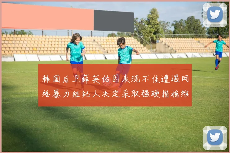 韩国后卫薛英佑因表现不佳遭遇网络暴力经纪人决定采取强硬措施维护权益