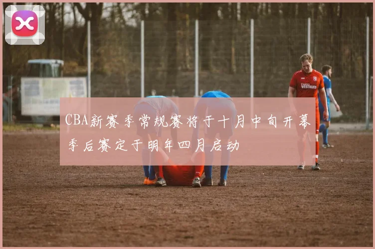 CBA新赛季常规赛将于十月中旬开幕季后赛定于明年四月启动
