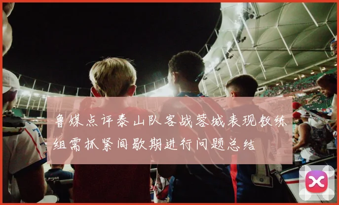 鲁媒点评泰山队客战蓉城表现教练组需抓紧间歇期进行问题总结