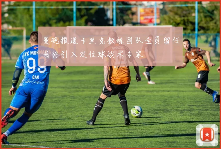 曼晚报道卡里克教练团队全员留任或将引入定位球战术专家