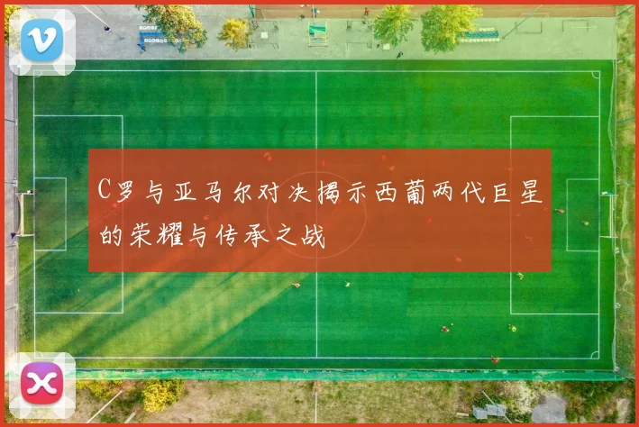 C罗与亚马尔对决揭示西葡两代巨星的荣耀与传承之战