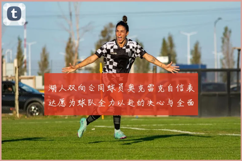 湖人双向合同球员奥克雷克自信表达愿为球队全力以赴的决心与全面能力