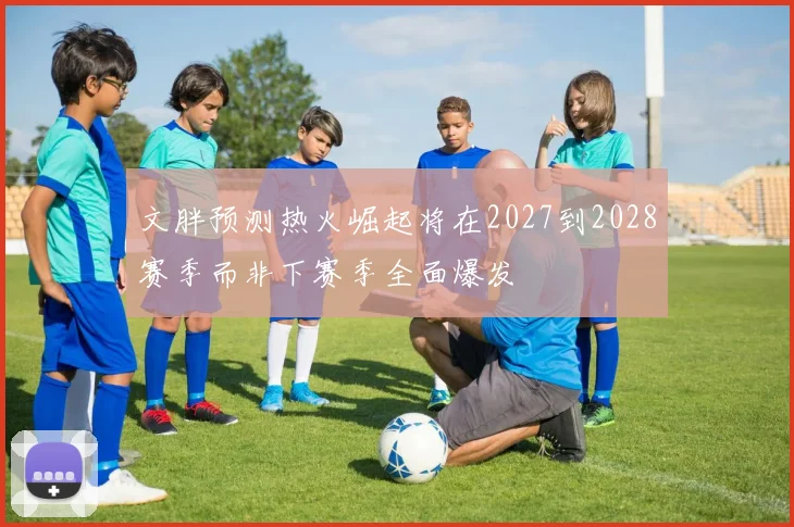 文胖预测热火崛起将在2027到2028赛季而非下赛季全面爆发