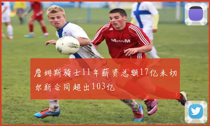 詹姆斯骑士11年薪资总额17亿米切尔新合同超出103亿