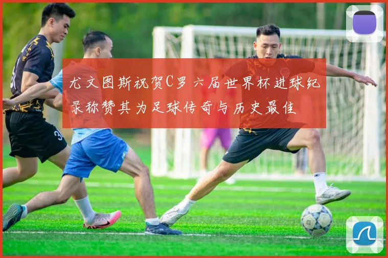 尤文图斯祝贺C罗六届世界杯进球纪录称赞其为足球传奇与历史最佳
