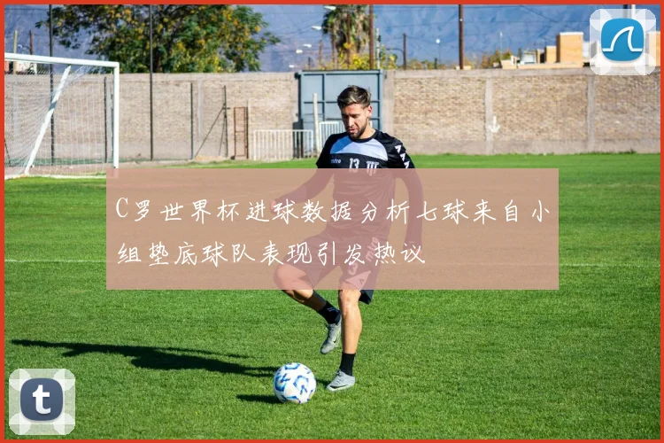 C罗世界杯进球数据分析七球来自小组垫底球队表现引发热议