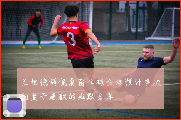 兰帕德调侃夏窗忙碌生活预计多次向妻子道歉的幽默分享