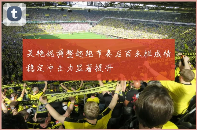 吴艳妮调整起跑节奏后百米栏成绩稳定冲击力显著提升