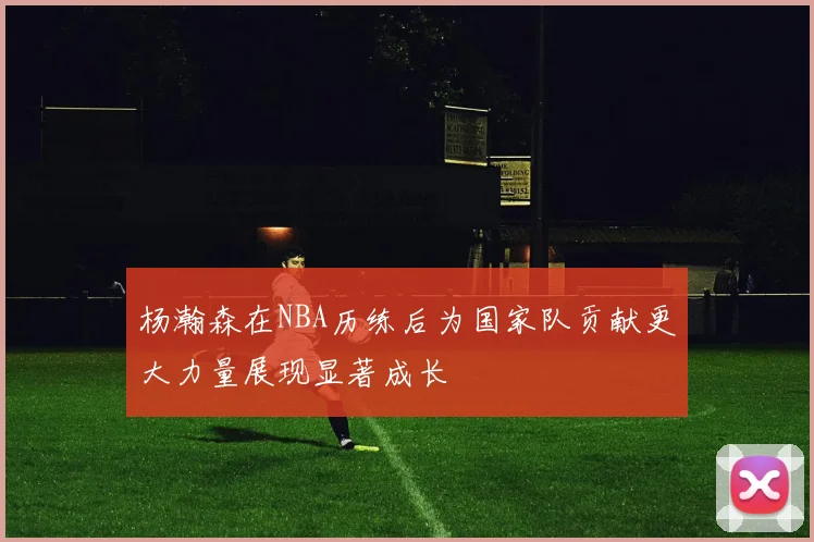 杨瀚森在NBA历练后为国家队贡献更大力量展现显著成长