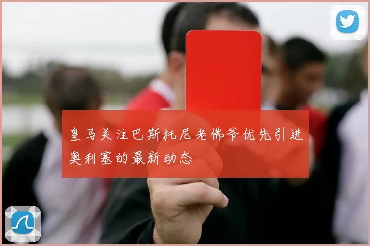 皇马关注巴斯托尼老佛爷优先引进奥利塞的最新动态