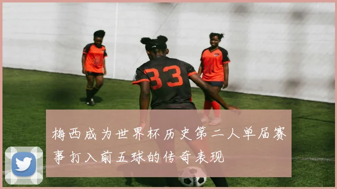 梅西成为世界杯历史第二人单届赛事打入前五球的传奇表现