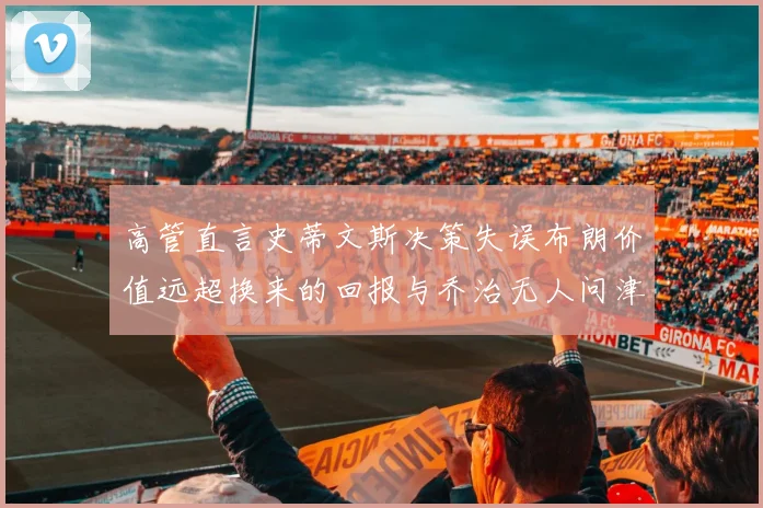 高管直言史蒂文斯决策失误布朗价值远超换来的回报与乔治无人问津