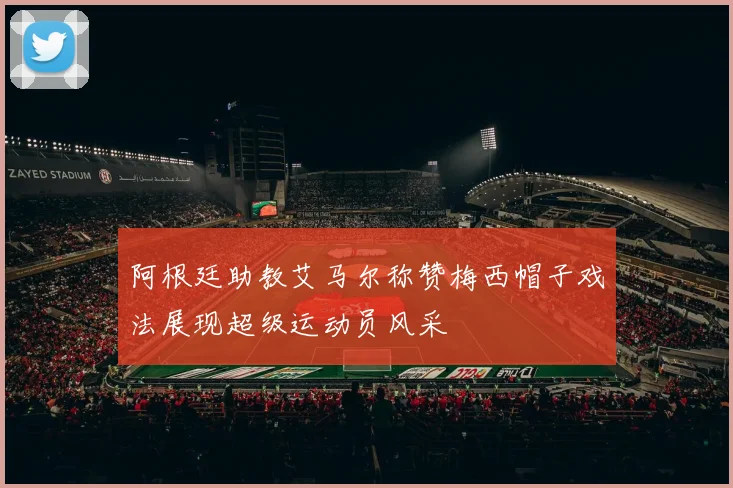阿根廷助教艾马尔称赞梅西帽子戏法展现超级运动员风采