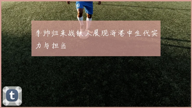 李帅归来战铁人展现海港中生代实力与担当