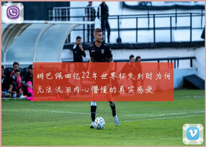姆巴佩回忆22年世界杯失利时为何无法流泪内心懵懂的真实感受
