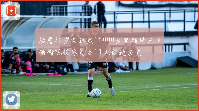 幼詹26岁前达成15000分里程碑三少领衔现役球员共11人创造历史