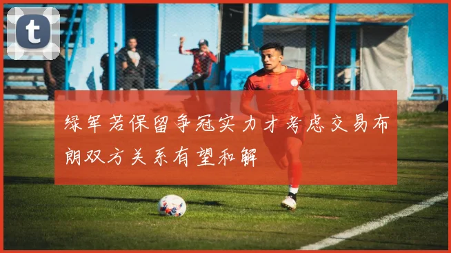 绿军若保留争冠实力才考虑交易布朗双方关系有望和解