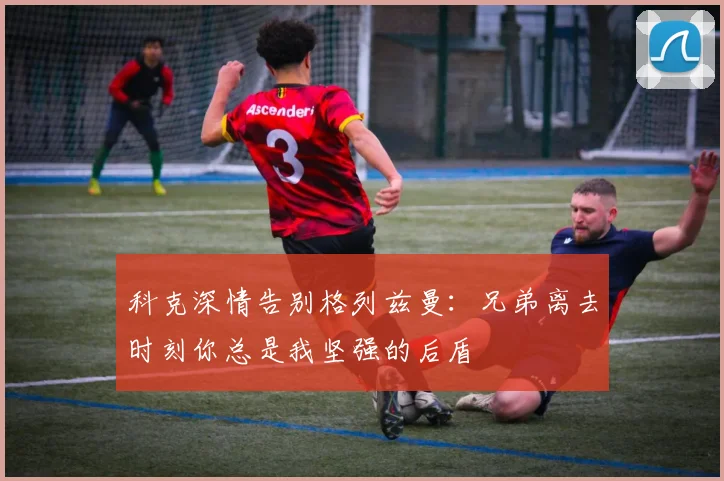 科克深情告别格列兹曼：兄弟离去时刻你总是我坚强的后盾