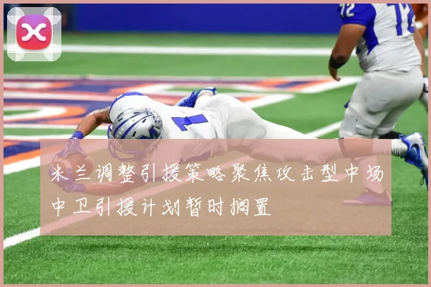 米兰调整引援策略聚焦攻击型中场中卫引援计划暂时搁置