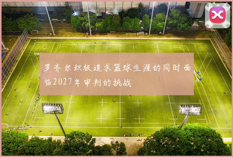 罗齐尔积极追求篮球生涯的同时面临2027年审判的挑战