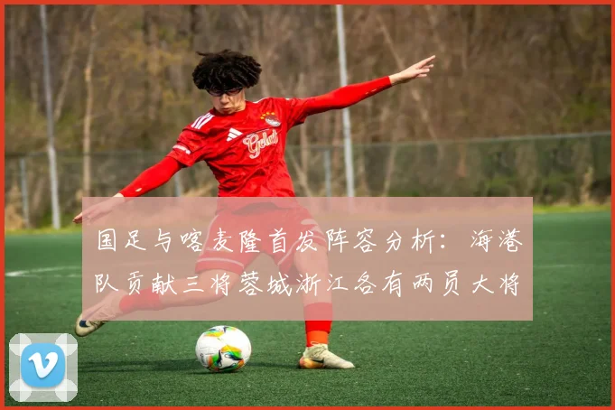 国足与喀麦隆首发阵容分析：海港队贡献三将蓉城浙江各有两员大将